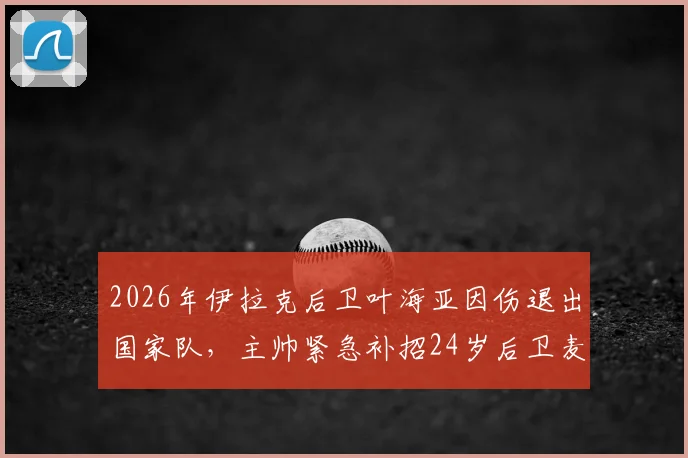 2026年伊拉克后卫叶海亚因伤退出国家队,主帅紧急补招24岁后卫麦肯齐,阵容调整引关注