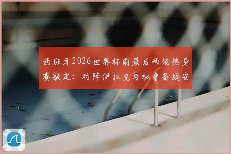 西班牙2026世界杯前最后两场热身赛敲定：对阵伊拉克与秘鲁备战安排与关键看点解读