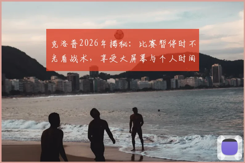 克洛普2026年揭秘：比赛暂停时不光看战术，享受大屏幕与个人时间成常态
