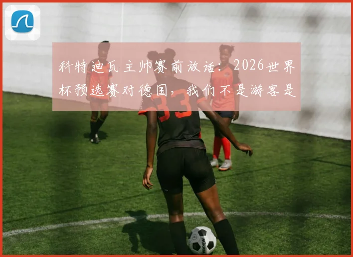 科特迪瓦主帅赛前放话：2026世界杯预选赛对德国，我们不是游客是战士，力拼三分全取胜利