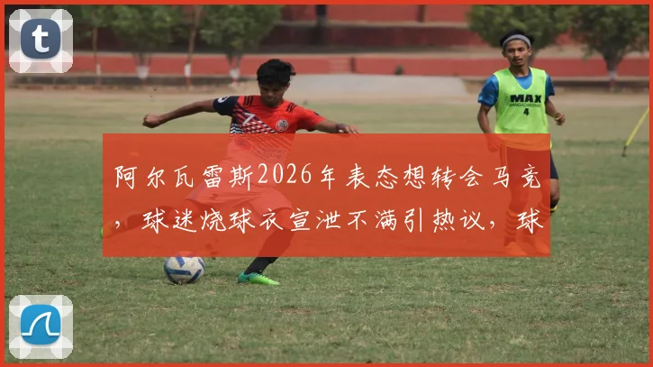 阿尔瓦雷斯2026年表态想转会马竞，球迷烧球衣宣泄不满引热议，球员与俱乐部关系现裂痕