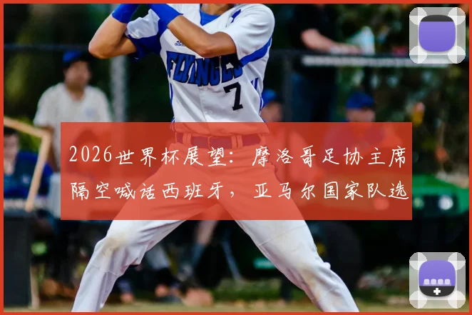 2026世界杯展望：摩洛哥足协主席隔空喊话西班牙，亚马尔国家队选择再成焦点，未来对决悬念拉满
